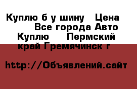 Куплю б/у шину › Цена ­ 1 000 - Все города Авто » Куплю   . Пермский край,Гремячинск г.